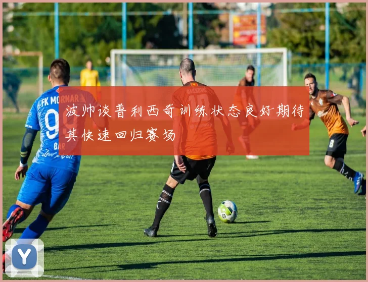 波帅谈普利西奇训练状态良好期待其快速回归赛场