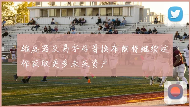 雄鹿若交易字母哥换布朗将继续运作获取更多未来资产