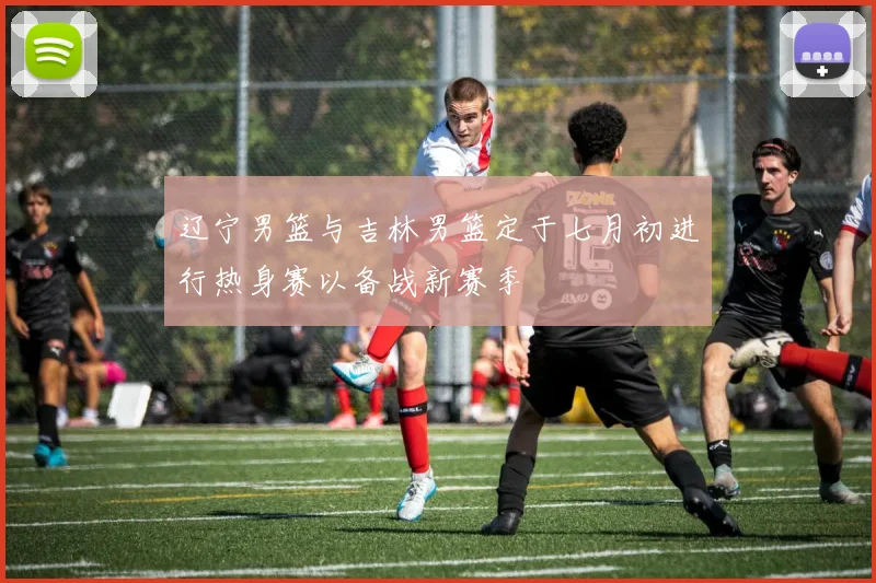 辽宁男篮与吉林男篮定于七月初进行热身赛以备战新赛季
