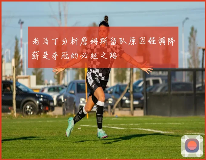 老马丁分析詹姆斯留队原因强调降薪是夺冠的必经之路